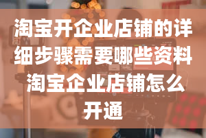 淘宝开企业店铺的详细步骤需要哪些资料 淘宝企业店铺怎么开通