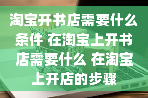 淘宝开书店需要什么条件 在淘宝上开书店需要什么 在淘宝上开店的步骤