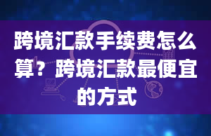 跨境汇款手续费怎么算？跨境汇款最便宜的方式