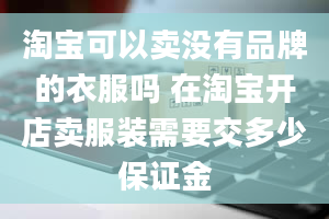 淘宝可以卖没有品牌的衣服吗 在淘宝开店卖服装需要交多少保证金