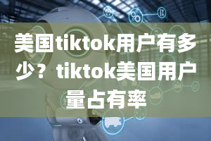 美国tiktok用户有多少？tiktok美国用户量占有率