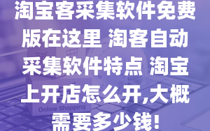 淘宝客采集软件免费版在这里 淘客自动采集软件特点 淘宝上开店怎么开,大概需要多少钱!