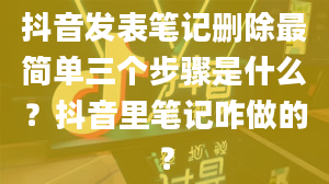 抖音发表笔记删除最简单三个步骤是什么？抖音里笔记咋做的？