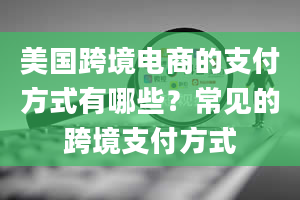 美国跨境电商的支付方式有哪些？常见的跨境支付方式