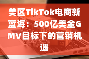 美区TikTok电商新蓝海：500亿美金GMV目标下的营销机遇