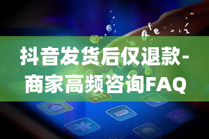 抖音发货后仅退款-商家高频咨询FAQ