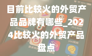 目前比较火的外贸产品品牌有哪些_2024比较火的外贸产品盘点