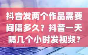 抖音发两个作品需要间隔多久？抖音一天隔几个小时发视频？