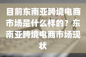 目前东南亚跨境电商市场是什么样的？东南亚跨境电商市场现状