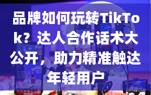 品牌如何玩转TikTok？达人合作话术大公开，助力精准触达年轻用户