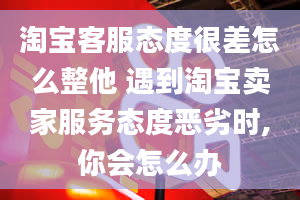 淘宝客服态度很差怎么整他 遇到淘宝卖家服务态度恶劣时,你会怎么办