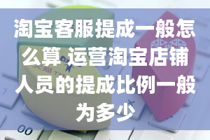 淘宝客服提成一般怎么算 运营淘宝店铺人员的提成比例一般为多少