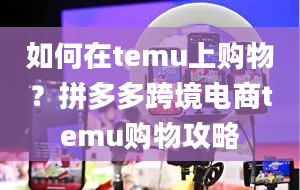 如何在temu上购物？拼多多跨境电商temu购物攻略