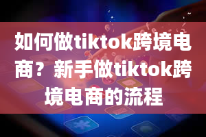 如何做tiktok跨境电商？新手做tiktok跨境电商的流程