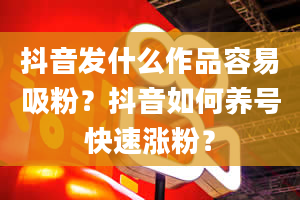 抖音发什么作品容易吸粉？抖音如何养号快速涨粉？