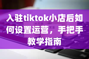 入驻tiktok小店后如何设置运营，手把手教学指南