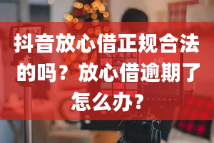 抖音放心借正规合法的吗？放心借逾期了怎么办？