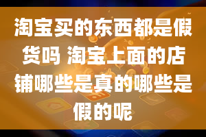 淘宝买的东西都是假货吗 淘宝上面的店铺哪些是真的哪些是假的呢