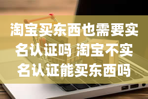 淘宝买东西也需要实名认证吗 淘宝不实名认证能买东西吗