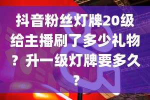 抖音粉丝灯牌20级给主播刷了多少礼物？升一级灯牌要多久？