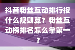 抖音粉丝互动排行按什么规则算？粉丝互动榜排名怎么拿第一？