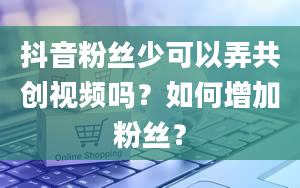 抖音粉丝少可以弄共创视频吗？如何增加粉丝？