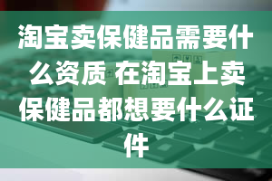 淘宝卖保健品需要什么资质 在淘宝上卖保健品都想要什么证件