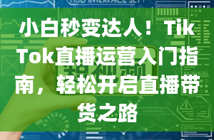 小白秒变达人！TikTok直播运营入门指南，轻松开启直播带货之路