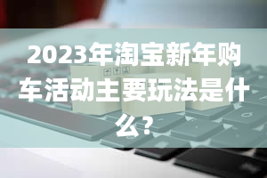 2023年淘宝新年购车活动主要玩法是什么？