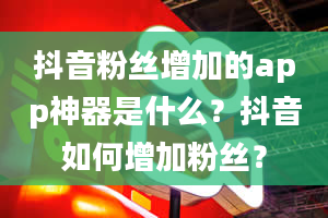 抖音粉丝增加的app神器是什么？抖音如何增加粉丝？