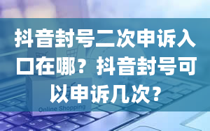 抖音封号二次申诉入口在哪？抖音封号可以申诉几次？