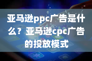 亚马逊ppc广告是什么？亚马逊cpc广告的投放模式