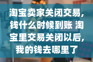 淘宝卖家关闭交易,钱什么时候到账 淘宝里交易关闭以后,我的钱去哪里了