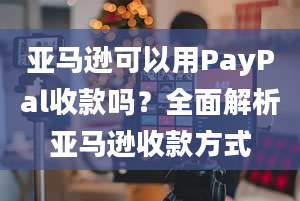 亚马逊可以用PayPal收款吗？全面解析亚马逊收款方式