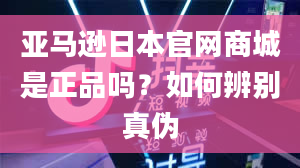 亚马逊日本官网商城是正品吗？如何辨别真伪