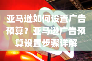 亚马逊如何设置广告预算？亚马逊广告预算设置步骤详解