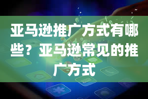 亚马逊推广方式有哪些？亚马逊常见的推广方式