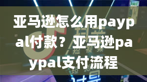 亚马逊怎么用paypal付款？亚马逊paypal支付流程