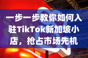 一步一步教你如何入驻TikTok新加坡小店，抢占市场先机