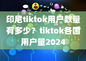 印尼tiktok用户数量有多少？tiktok各国用户量2024