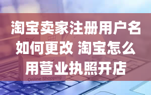 淘宝卖家注册用户名如何更改 淘宝怎么用营业执照开店