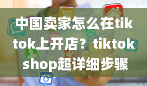 中国卖家怎么在tiktok上开店？tiktok shop超详细步骤