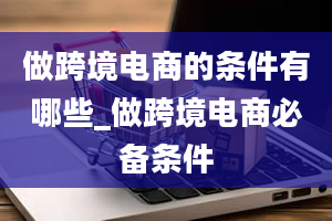 做跨境电商的条件有哪些_做跨境电商必备条件