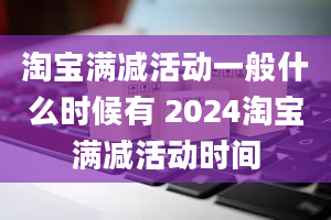 淘宝满减活动一般什么时候有 2024淘宝满减活动时间