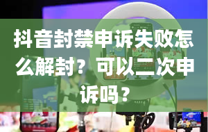 抖音封禁申诉失败怎么解封？可以二次申诉吗？