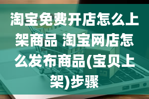 淘宝免费开店怎么上架商品 淘宝网店怎么发布商品(宝贝上架)步骤