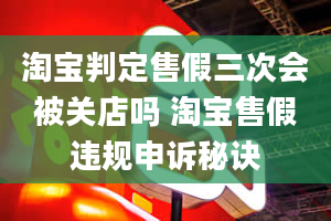 淘宝判定售假三次会被关店吗 淘宝售假违规申诉秘诀