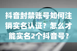 抖音封禁账号如何注销实名认证？怎么才能实名2个抖音号？