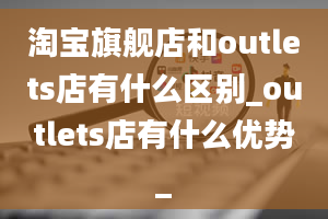 淘宝旗舰店和outlets店有什么区别_outlets店有什么优势_