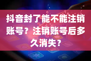 抖音封了能不能注销账号？注销账号后多久消失？